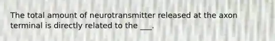 The total amount of neurotransmitter released at the axon terminal is directly related to the ___.