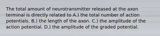 The total amount of neurotransmitter released at the axon terminal is directly related to A.) the total number of action potentials. B.) the length of the axon. C.) the amplitude of the action potential. D.) the amplitude of the graded potential.