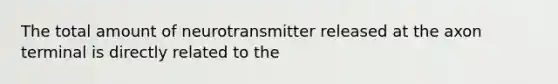 The total amount of neurotransmitter released at the axon terminal is directly related to the