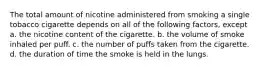 The total amount of nicotine administered from smoking a single tobacco cigarette depends on all of the following factors, except a. the nicotine content of the cigarette. b. the volume of smoke inhaled per puff. c. the number of puffs taken from the cigarette. d. the duration of time the smoke is held in the lungs.