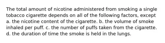 The total amount of nicotine administered from smoking a single tobacco cigarette depends on all of the following factors, except a. the nicotine content of the cigarette. b. the volume of smoke inhaled per puff. c. the number of puffs taken from the cigarette. d. the duration of time the smoke is held in the lungs.