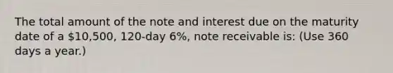 The total amount of the note and interest due on the maturity date of a 10,500, 120-day 6%, note receivable is: (Use 360 days a year.)