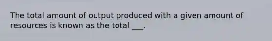 The total amount of output produced with a given amount of resources is known as the total ___.