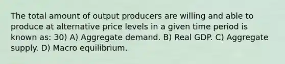 The total amount of output producers are willing and able to produce at alternative price levels in a given time period is known as: 30) A) Aggregate demand. B) Real GDP. C) Aggregate supply. D) Macro equilibrium.