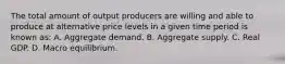 The total amount of output producers are willing and able to produce at alternative price levels in a given time period is known as: A. Aggregate demand. B. Aggregate supply. C. Real GDP. D. Macro equilibrium.