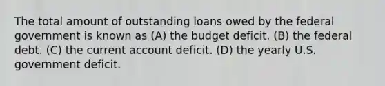 The total amount of outstanding loans owed by the federal government is known as (A) the budget deficit. (B) the federal debt. (C) the current account deficit. (D) the yearly U.S. government deficit.