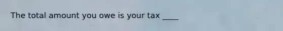 The total amount you owe is your tax ____