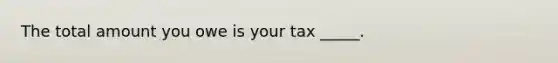 The total amount you owe is your tax _____.