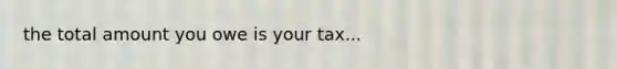 the total amount you owe is your tax...