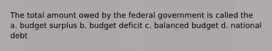 The total amount owed by the federal government is called the a. budget surplus b. budget deficit c. balanced budget d. national debt