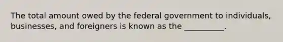 The total amount owed by the federal government to individuals, businesses, and foreigners is known as the __________.