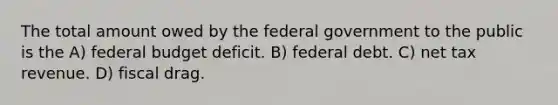 The total amount owed by the federal government to the public is the A) federal budget deficit. B) federal debt. C) net tax revenue. D) fiscal drag.