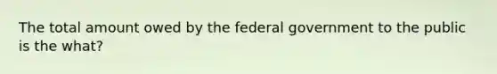 The total amount owed by the federal government to the public is the what?