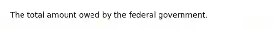 The total amount owed by the federal government.