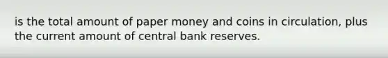 is the total amount of paper money and coins in circulation, plus the current amount of central bank reserves.