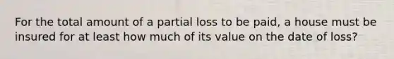 For the total amount of a partial loss to be paid, a house must be insured for at least how much of its value on the date of loss?