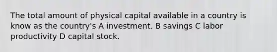 The total amount of physical capital available in a country is know as the country's A investment. B savings C labor productivity D capital stock.