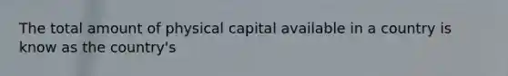 The total amount of physical capital available in a country is know as the country's