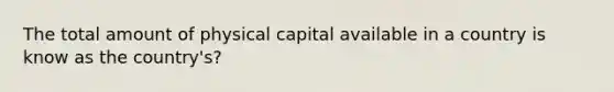 The total amount of physical capital available in a country is know as the country's?