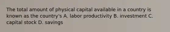 The total amount of physical capital available in a country is known as the country's A. labor productivity B. investment C. capital stock D. savings