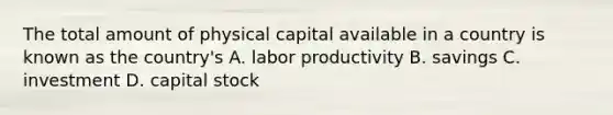 The total amount of physical capital available in a country is known as the country's A. labor productivity B. savings C. investment D. capital stock