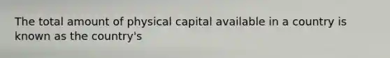 The total amount of physical capital available in a country is known as the country's