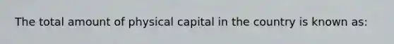 The total amount of physical capital in the country is known as: