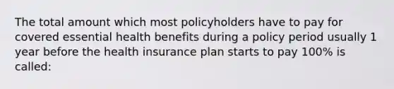 The total amount which most policyholders have to pay for covered essential health benefits during a policy period usually 1 year before the health insurance plan starts to pay 100% is called: