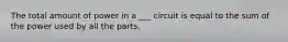 The total amount of power in a ___ circuit is equal to the sum of the power used by all the parts.