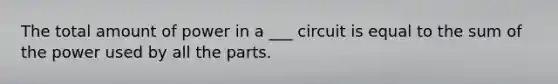 The total amount of power in a ___ circuit is equal to the sum of the power used by all the parts.