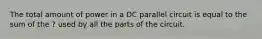 The total amount of power in a DC parallel circuit is equal to the sum of the ? used by all the parts of the circuit.