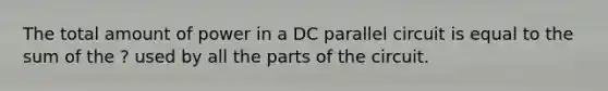 The total amount of power in a DC parallel circuit is equal to the sum of the ? used by all the parts of the circuit.