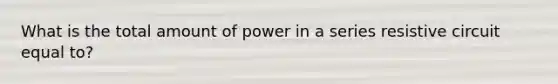 What is the total amount of power in a series resistive circuit equal to?