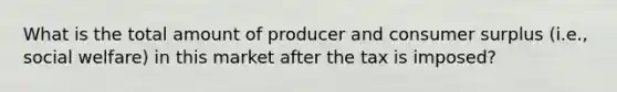 What is the total amount of producer and consumer surplus (i.e., social welfare) in this market after the tax is imposed?