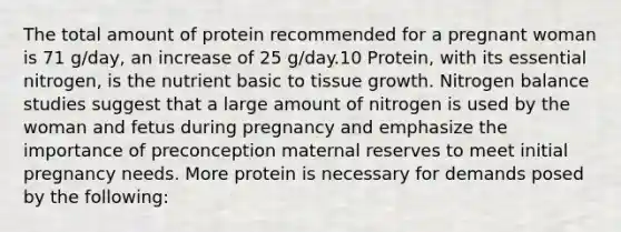 The total amount of protein recommended for a pregnant woman is 71 g/day, an increase of 25 g/day.10 Protein, with its essential nitrogen, is the nutrient basic to tissue growth. Nitrogen balance studies suggest that a large amount of nitrogen is used by the woman and fetus during pregnancy and emphasize the importance of preconception maternal reserves to meet initial pregnancy needs. More protein is necessary for demands posed by the following: