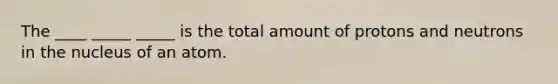 The ____ _____ _____ is the total amount of protons and neutrons in the nucleus of an atom.