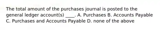 The total amount of the purchases journal is posted to the general ledger account(s) ____. A. Purchases B. Accounts Payable C. Purchases and Accounts Payable D. none of the above