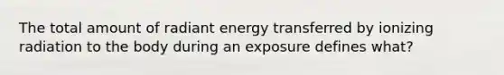 The total amount of radiant energy transferred by ionizing radiation to the body during an exposure defines what?