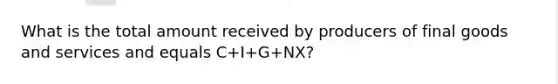 What is the total amount received by producers of final goods and services and equals C+I+G+NX?