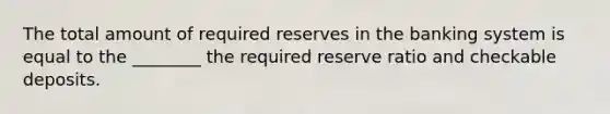 The total amount of required reserves in the banking system is equal to the ________ the required reserve ratio and checkable deposits.