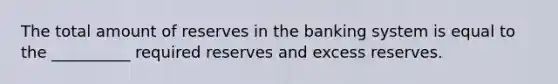 The total amount of reserves in the banking system is equal to the __________ required reserves and excess reserves.