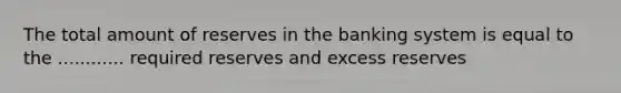 The total amount of reserves in the banking system is equal to the ............ required reserves and excess reserves