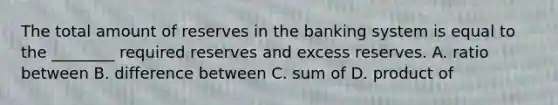 The total amount of reserves in the banking system is equal to the​ ________ required reserves and excess reserves. A. ratio between B. difference between C. sum of D. product of