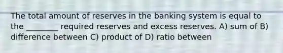 The total amount of reserves in the banking system is equal to the ________ required reserves and excess reserves. A) sum of B) difference between C) product of D) ratio between