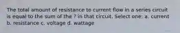 The total amount of resistance to current flow in a series circuit is equal to the sum of the ? in that circuit. Select one: a. current b. resistance c. voltage d. wattage