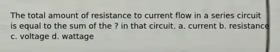 The total amount of resistance to current flow in a series circuit is equal to the sum of the ? in that circuit. a. current b. resistance c. voltage d. wattage