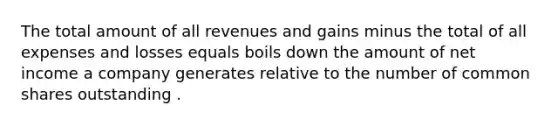 The total amount of all revenues and gains minus the total of all expenses and losses equals boils down the amount of net income a company generates relative to the number of common shares outstanding .