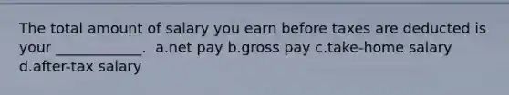 The total amount of salary you earn before taxes are deducted is your ____________. ​ a.net pay b.gross pay c.take-home salary d.after-tax salary