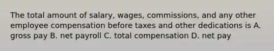 The total amount of​ salary, wages,​ commissions, and any other employee compensation before taxes and other dedications is​ A. gross pay B. net payroll C. total compensation D. net pay