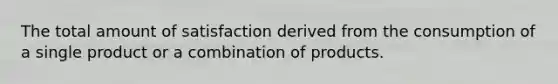 The total amount of satisfaction derived from the consumption of a single product or a combination of products.